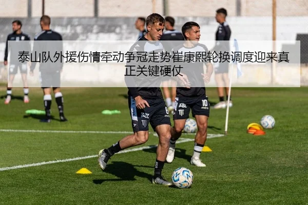 泰山队外援伤情牵动争冠走势崔康熙轮换调度迎来真正关键硬仗